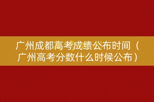 广州成都高考成绩公布时间（广州高考分数什么时候公布）