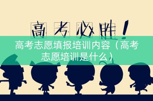 高考志愿填报培训内容（高考志愿培训是什么）