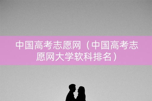 中国高考志愿网(中国高考志愿网大学软科排名) 中国高考志愿网(中国高考志愿网大学软科排名)