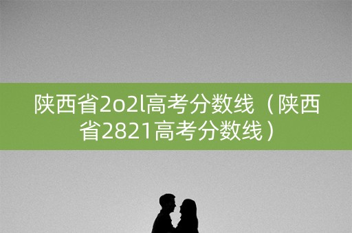 陕西省2o2l高考分数线(陕西省2821高考分数线) 陕西省2o2l高考分数线(陕西省2821高考分数线)