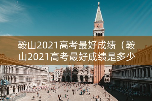 鞍山2021高考最好成绩（鞍山2021高考最好成绩是多少分）