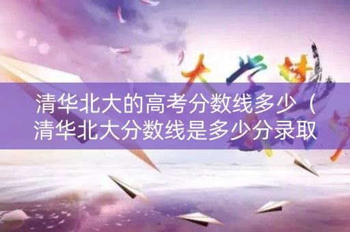 清华北大的高考分数线多少（清华北大分数线是多少分录取2021）