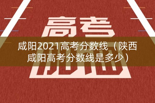 咸阳2021高考分数线（陕西咸阳高考分数线是多少）