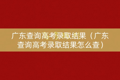 广东查询高考录取结果（广东查询高考录取结果怎么查）