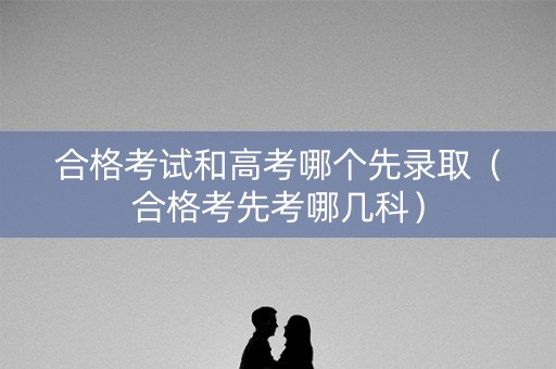 合格考试和高考哪个先录取(合格考先考哪几科) 合格考试和高考哪个先录取(合格考先考哪几科)