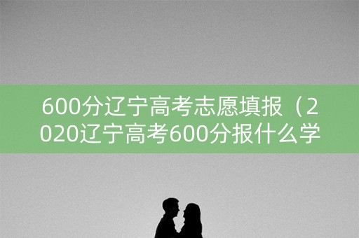 600分辽宁高考志愿填报（2020辽宁高考600分报什么学校）