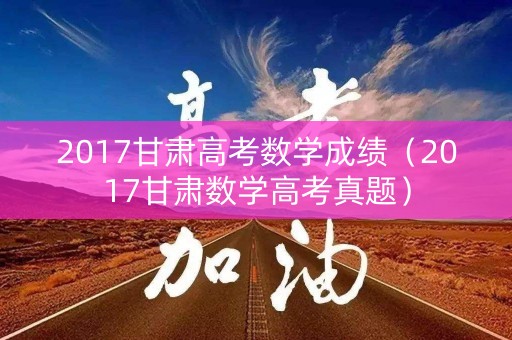 2017甘肃高考数学成绩（2017甘肃数学高考真题）