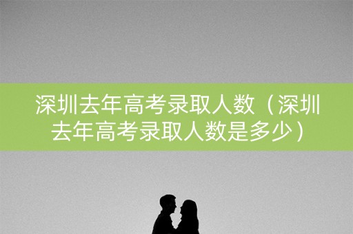 深圳去年高考录取人数（深圳去年高考录取人数是多少）