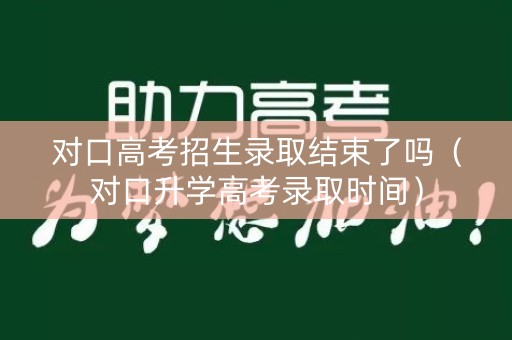 对口高考招生录取结束了吗（对口升学高考录取时间）