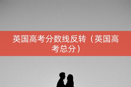 英国高考分数线反转（英国高考总分）