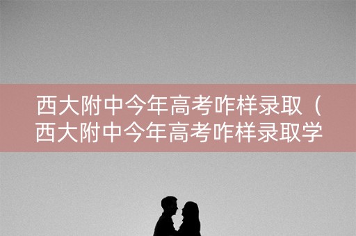 西大附中今年高考咋样录取（西大附中今年高考咋样录取学生）
