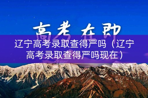 辽宁高考录取查得严吗（辽宁高考录取查得严吗现在）