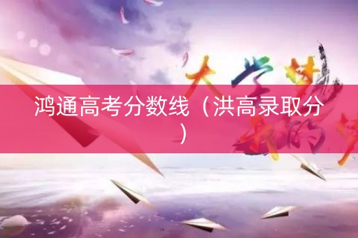 鸿通高考分数线(洪高录取分) 鸿通高考分数线(洪高录取分)