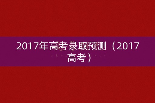 2017年高考录取预测(2017 高考) 2017年高考录取预测(2017 高考)
