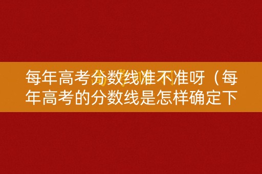 每年高考分数线准不准呀（每年高考的分数线是怎样确定下来的）