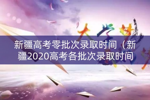 新疆高考零批次录取时间（新疆2020高考各批次录取时间）