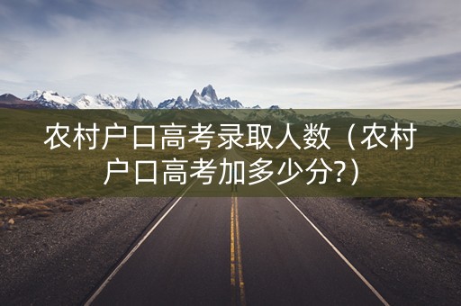 农村户口高考录取人数（农村户口高考加多少分?）