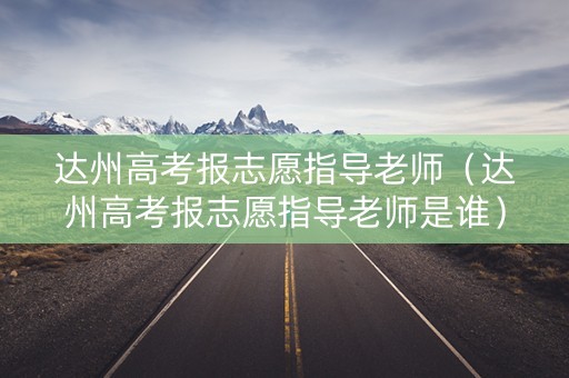 达州高考报志愿指导老师（达州高考报志愿指导老师是谁）