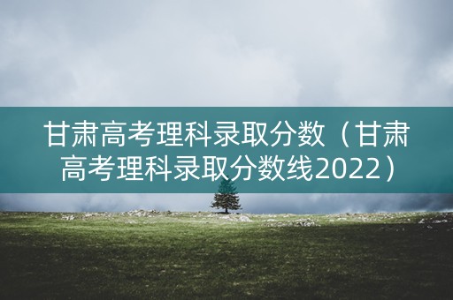 甘肃高考理科录取分数（甘肃高考理科录取分数线2022）