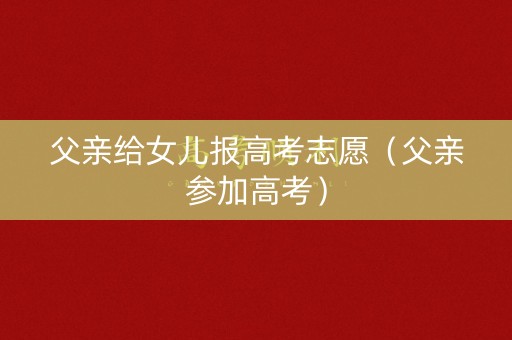 父亲给女儿报高考志愿(父亲参加高考) 父亲给女儿报高考志愿(父亲参加高考)