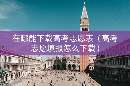 在哪能下载高考志愿表(高考志愿填报怎么下载) 在哪能下载高考志愿表(高考志愿填报怎么下载)