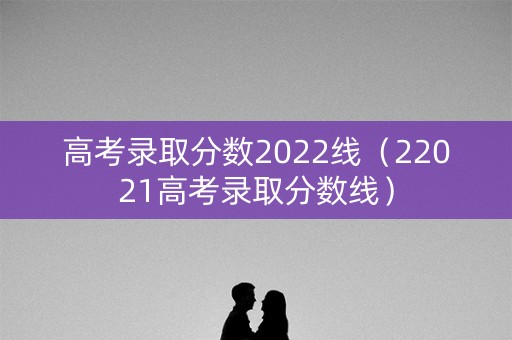 高考录取分数2022线(22021高考录取分数线) 高考录取分数2022线(22021高考录取分数线)