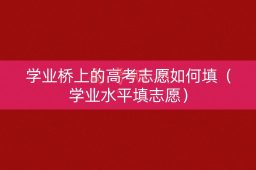 学业桥上的高考志愿如何填(学业水平填志愿) 学业桥上的高考志愿如何填(学业水平填志愿)