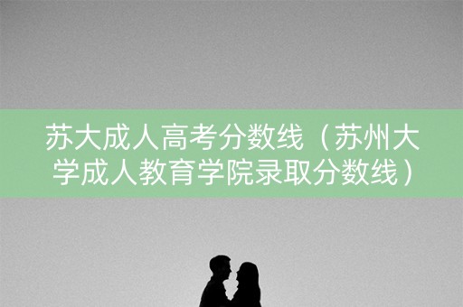 苏大成人高考分数线(苏州大学成人教育学院录取分数线) 苏大成人高考分数线(苏州大学成人教育学院录取分数线)