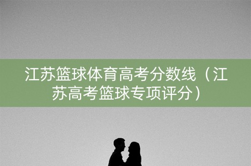 江苏篮球体育高考分数线（江苏高考篮球专项评分）
