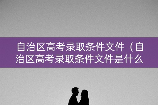 自治区高考录取条件文件（自治区高考录取条件文件是什么）