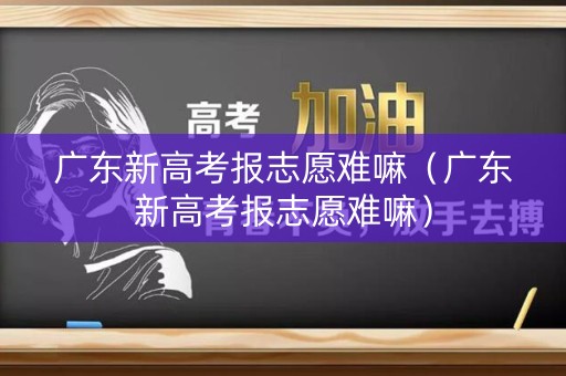 广东新高考报志愿难嘛(广东新高考报志愿难嘛) 广东新高考报志愿难嘛(广东新高考报志愿难嘛)