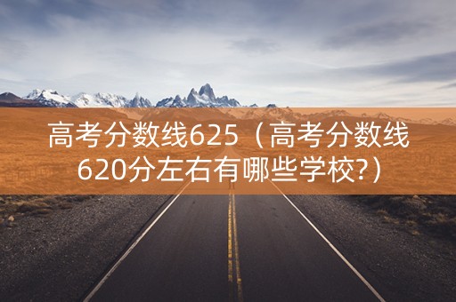 高考分数线625（高考分数线620分左右有哪些学校?）