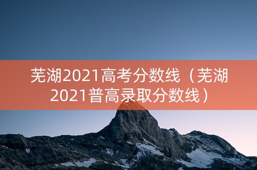 芜湖2021高考分数线（芜湖2021普高录取分数线）