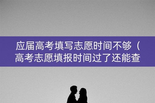 应届高考填写志愿时间不够（高考志愿填报时间过了还能查看吗）