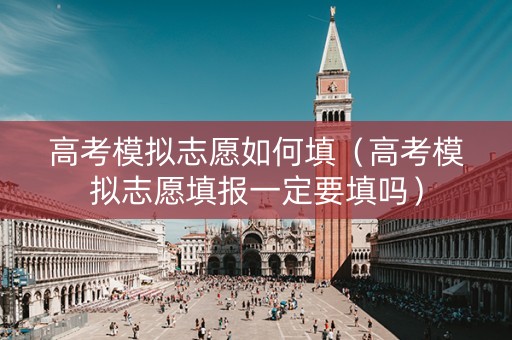高考模拟志愿如何填（高考模拟志愿填报一定要填吗）