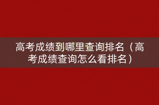 高考成绩到哪里查询排名（高考成绩查询怎么看排名）