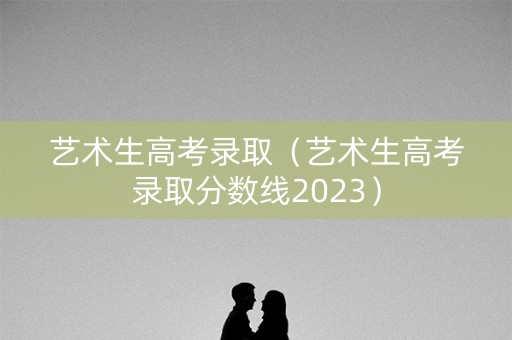 艺术生高考录取（艺术生高考录取分数线2023）