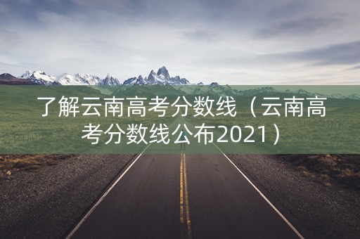 了解云南高考分数线（云南高考分数线公布2021）