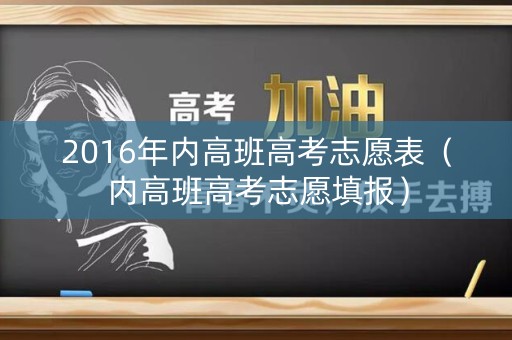 2016年内高班高考志愿表(内高班高考志愿填报) 2016年内高班高考志愿表(内高班高考志愿填报)