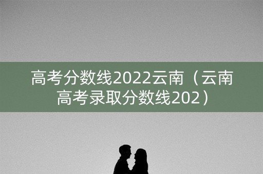 高考分数线2022云南(云南高考录取分数线202) 高考分数线2022云南(云南高考录取分数线202)