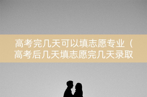 高考完几天可以填志愿专业(高考后几天填志愿完几天录取) 高考完几天可以填志愿专业(高考后几天填志愿完几天录取)