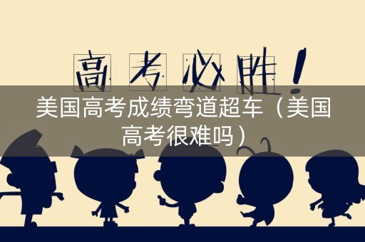 美国高考成绩弯道超车（美国高考很难吗）