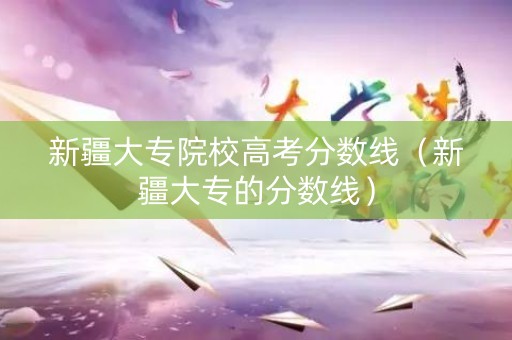 新疆大专院校高考分数线（新疆大专的分数线）