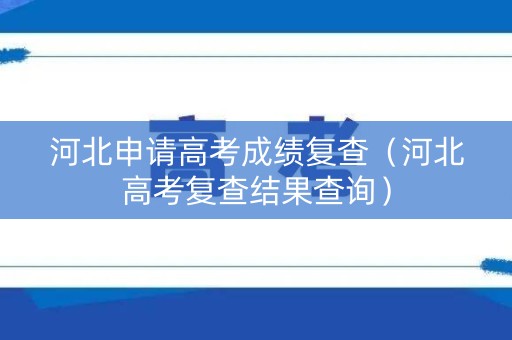 河北申请高考成绩复查（河北高考复查结果查询）