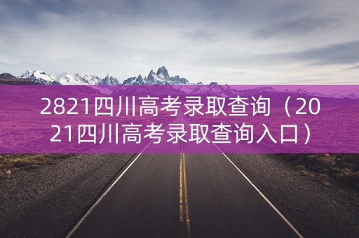 2821四川高考录取查询（2021四川高考录取查询入口）