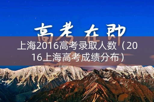 上海2016高考录取人数（2016上海高考成绩分布）