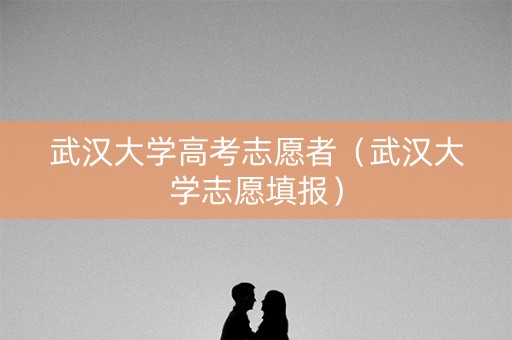 武汉大学高考志愿者（武汉大学志愿填报）