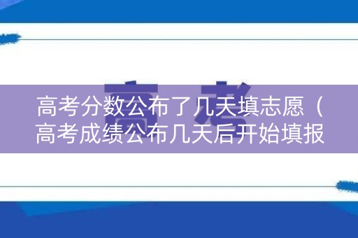 高考分数公布了几天填志愿（高考成绩公布几天后开始填报志愿）