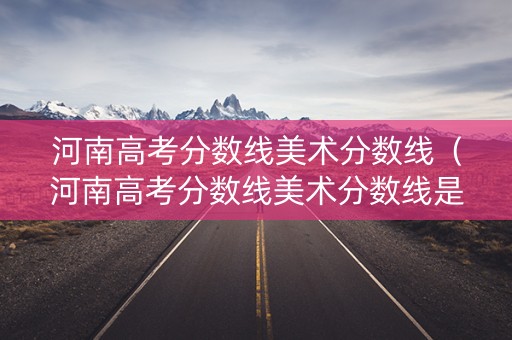 河南高考分数线美术分数线（河南高考分数线美术分数线是多少）