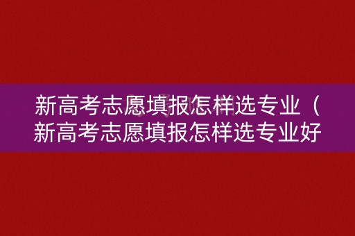 新高考志愿填报怎样选专业(新高考志愿填报怎样选专业好) 新高考志愿填报怎样选专业(新高考志愿填报怎样选专业好)